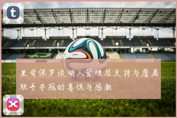 里奇保罗谈湖人管理层支持与詹眉联手夺冠的喜悦与感激