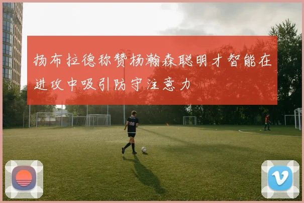 扬布拉德称赞杨瀚森聪明才智能在进攻中吸引防守注意力