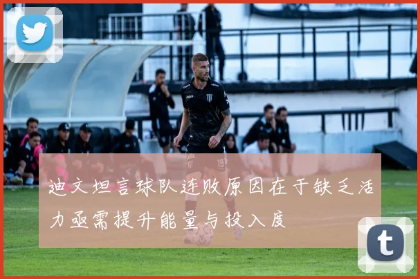 迪文坦言球队连败原因在于缺乏活力亟需提升能量与投入度