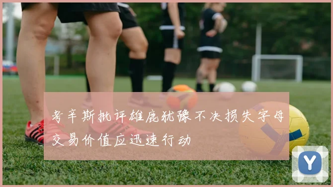 考辛斯批评雄鹿犹豫不决损失字母交易价值应迅速行动