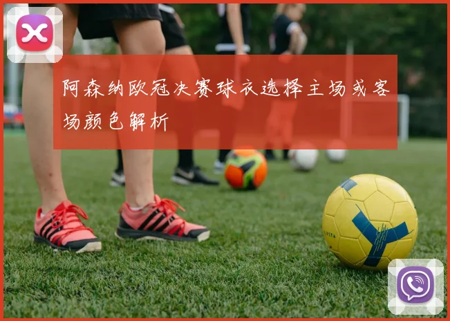 阿森纳欧冠决赛球衣选择主场或客场颜色解析