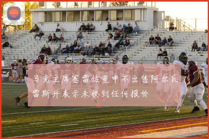 马竞主席塞雷佐重申不出售阿尔瓦雷斯并表示未收到任何报价
