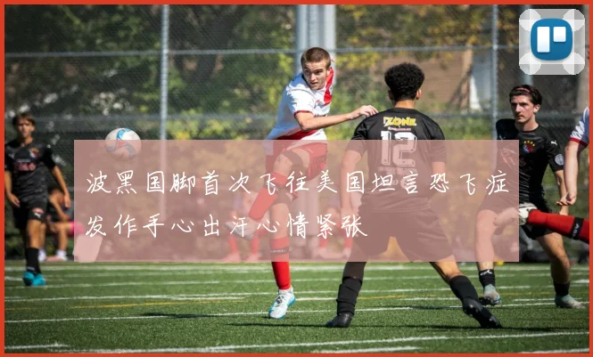 波黑国脚首次飞往美国坦言恐飞症发作手心出汗心情紧张