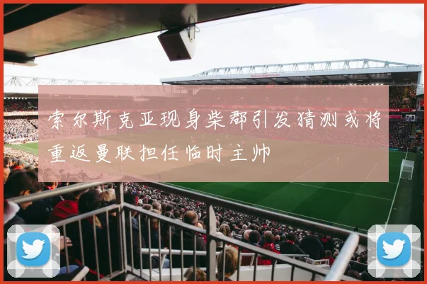 索尔斯克亚现身柴郡引发猜测或将重返曼联担任临时主帅