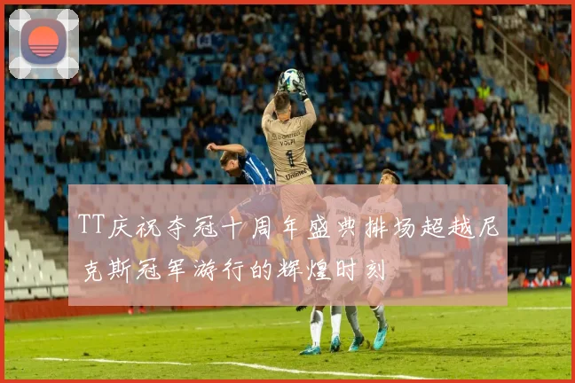 TT庆祝夺冠十周年盛典排场超越尼克斯冠军游行的辉煌时刻