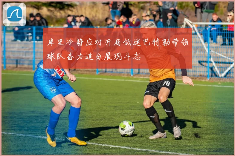 库里冷静应对开局低迷巴特勒带领球队奋力追分展现斗志