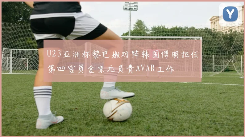 U23亚洲杯黎巴嫩对阵韩国傅明担任第四官员金京元负责AVAR工作
