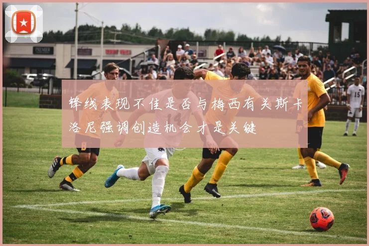 锋线表现不佳是否与梅西有关斯卡洛尼强调创造机会才是关键