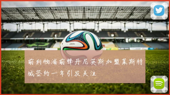 前利物浦前锋丹尼英斯加盟莱斯特城签约一年引发关注