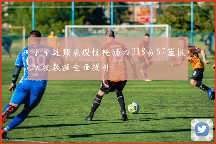 小卡近期表现惊艳场均318分67篮板助攻数据全面提升