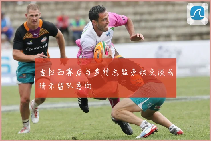 吉拉西赛后与多特总监亲切交谈或暗示留队意向