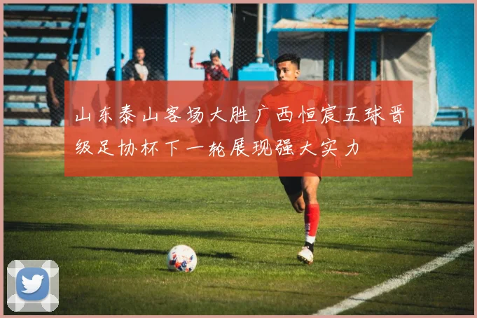 山东泰山客场大胜广西恒宸五球晋级足协杯下一轮展现强大实力