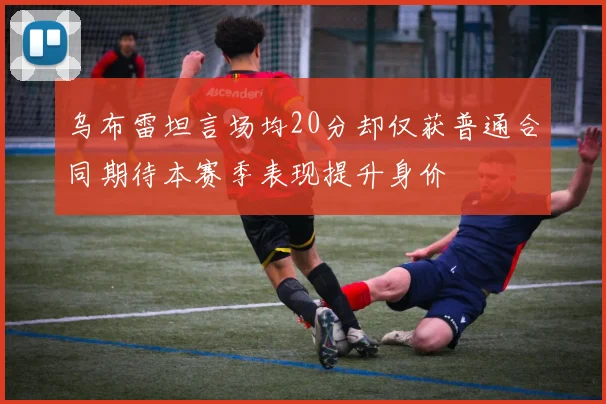 乌布雷坦言场均20分却仅获普通合同期待本赛季表现提升身价