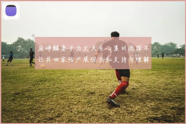 庞峥麟妻子为丈夫专心集训选择不让其回家陪产展现无私支持与理解