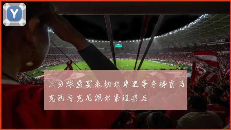 三分球盛宴米切尔库里争夺榜首马克西与克尼佩尔紧追其后