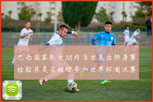 巴西国家队计划内马尔复出热身赛检验其是否继续参加世界杯淘汰赛