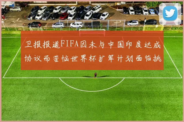卫报报道FIFA因未与中国印度达成协议而苦恼世界杯扩军计划面临挑战