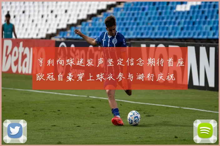 亨利向球迷发声坚定信念期待首座欧冠自豪穿上球衣参与游行庆祝
