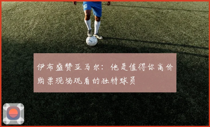 伊布盛赞亚马尔：他是值得你高价购票现场观看的独特球员