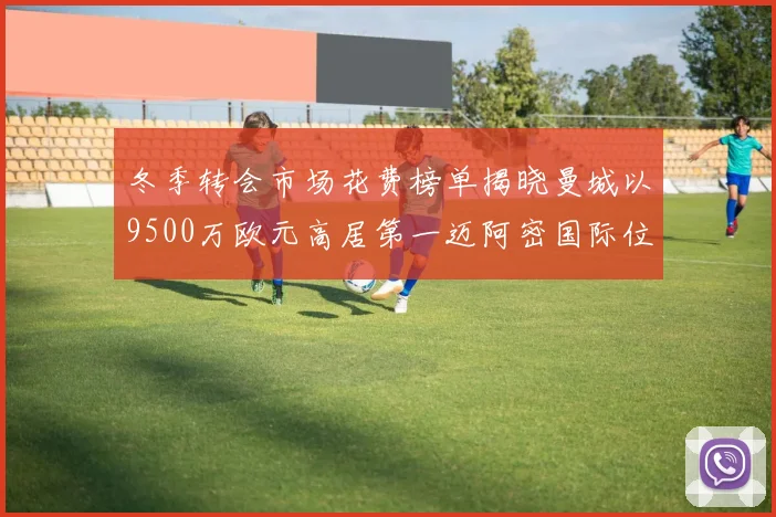 冬季转会市场花费榜单揭晓曼城以9500万欧元高居第一迈阿密国际位列第十一