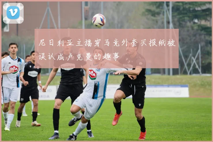 尼日利亚主播穿马竞外套买报纸被误认成卢克曼的趣事
