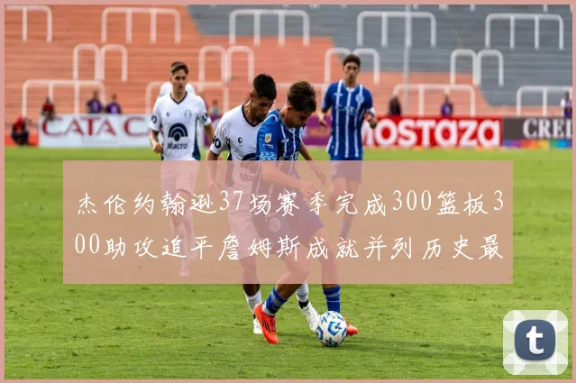 杰伦约翰逊37场赛季完成300篮板300助攻追平詹姆斯成就并列历史最快前锋