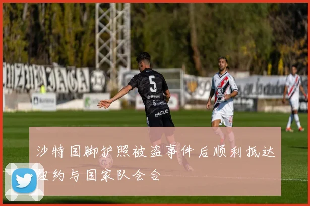 沙特国脚护照被盗事件后顺利抵达纽约与国家队会合