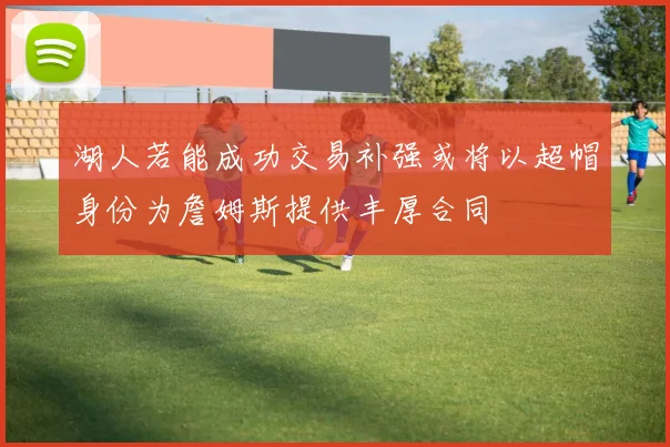 湖人若能成功交易补强或将以超帽身份为詹姆斯提供丰厚合同